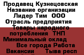 Продавец Кузнецовская › Название организации ­ Лидер Тим, ООО › Отрасль предприятия ­ Товары народного потребления (ТНП) › Минимальный оклад ­ 26 000 - Все города Работа » Вакансии   . Тыва респ.,Ак-Довурак г.